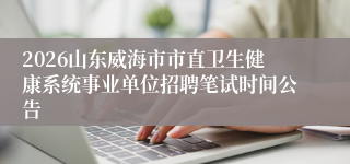 2026山东威海市市直卫生健康系统事业单位招聘笔试时间公告