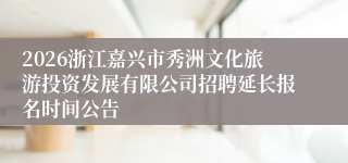 2026浙江嘉兴市秀洲文化旅游投资发展有限公司招聘延长报名时间公告