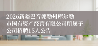 2026新疆巴音郭勒州库尔勒市国有资产经营有限公司所属子公司招聘15人公告