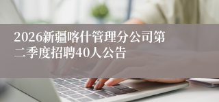 2026新疆喀什管理分公司第二季度招聘40人公告