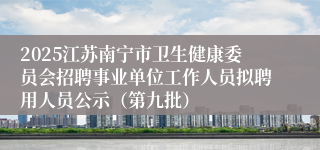 2025江苏南宁市卫生健康委员会招聘事业单位工作人员拟聘用人员公示(第九批)