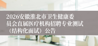 2026安徽淮北市卫生健康委员会直属医疗机构招聘专业测试(结构化面试)公告