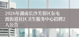 2026年湖南长沙芙蓉区东屯渡街道社区卫生服务中心招聘2人公告