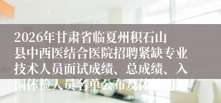 2026年甘肃省临夏州积石山县中西医结合医院招聘紧缺专业技术人员面试成绩、总成绩、入围体检人员名单公布及体检通知