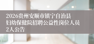 2026贵州安顺市镇宁自治县妇幼保健院招聘公益性岗位人员2人公告