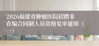 2026福建省肿瘤医院招聘非在编合同制人员资格复审通知(一)