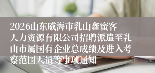 2026山东威海市乳山鑫蜜客人力资源有限公司招聘派遣至乳山市属国有企业总成绩及进入考察范围人员等事项通知