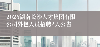 2026湖南长沙人才集团有限公司外包人员招聘2人公告