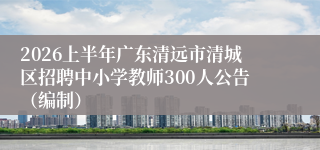 2026上半年广东清远市清城区招聘中小学教师300人公告(编制)