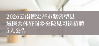 2026云南德宏芒市紧密型县域医共体轩岗乡分院见习岗招聘5人公告