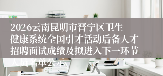 2026云南昆明市晋宁区卫生健康系统全国引才活动后备人才招聘面试成绩及拟进入下一环节人员名单公示