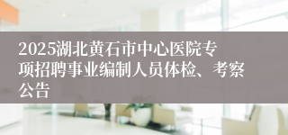 2025湖北黄石市中心医院专项招聘事业编制人员体检、考察公告