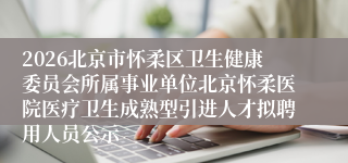 2026北京市怀柔区卫生健康委员会所属事业单位北京怀柔医院医疗卫生成熟型引进人才拟聘用人员公示