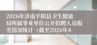 2026年济南平阴县卫生健康局所属事业单位公开招聘人员报名情况统计(截至2026年4月13日17:00)