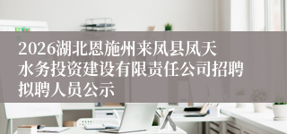 2026湖北恩施州来凤县凤天水务投资建设有限责任公司招聘拟聘人员公示