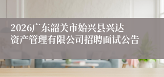 2026广东韶关市始兴县兴达资产管理有限公司招聘面试公告