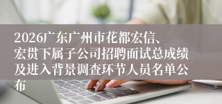 2026广东广州市花都宏信、宏贯下属子公司招聘面试总成绩及进入背景调查环节人员名单公布
