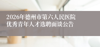 2026年德州市第六人民医院优秀青年人才选聘面谈公告