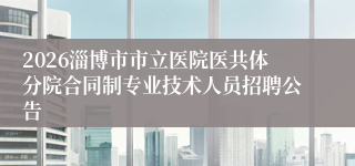2026淄博市市立医院医共体分院合同制专业技术人员招聘公告