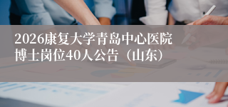 2026康复大学青岛中心医院博士岗位40人公告(山东)