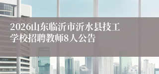 2026山东临沂市沂水县技工学校招聘教师8人公告