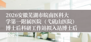 2026安徽芜湖市皖南医科大学第一附属医院(弋矶山医院)博士后科研工作站拟入站博士后公示