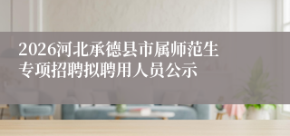 2026河北承德县市属师范生专项招聘拟聘用人员公示