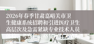 2026年春季甘肃嘉峪关市卫生健康系统招聘和引进医疗卫生高层次及急需紧缺专业技术人员体检、考察和资格复审有关事项通知