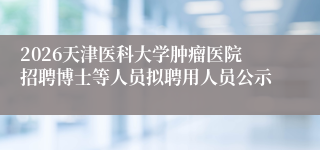 2026天津医科大学肿瘤医院招聘博士等人员拟聘用人员公示