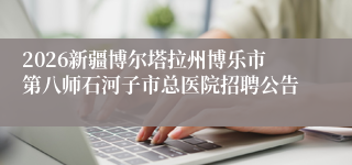 2026新疆博尔塔拉州博乐市第八师石河子市总医院招聘公告