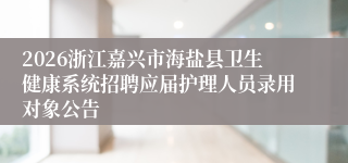 2026浙江嘉兴市海盐县卫生健康系统招聘应届护理人员录用对象公告