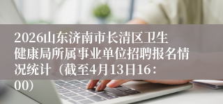 2026山东济南市长清区卫生健康局所属事业单位招聘报名情况统计(截至4月13日16:00)