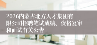 2026内蒙古北方人才集团有限公司招聘笔试成绩、资格复审和面试有关公告