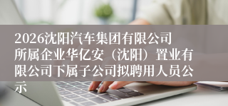 2026沈阳汽车集团有限公司所属企业华亿安(沈阳)置业有限公司下属子公司拟聘用人员公示