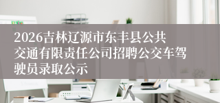 2026吉林辽源市东丰县公共交通有限责任公司招聘公交车驾驶员录取公示