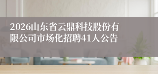 2026山东省云鼎科技股份有限公司市场化招聘41人公告