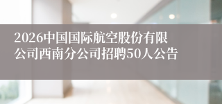 2026中国国际航空股份有限公司西南分公司招聘50人公告
