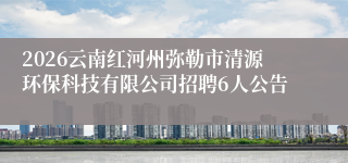 2026云南红河州弥勒市清源环保科技有限公司招聘6人公告