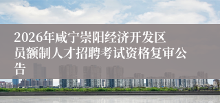 2026年咸宁崇阳经济开发区员额制人才招聘考试资格复审公告