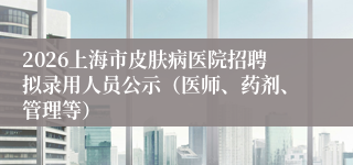 2026上海市皮肤病医院招聘拟录用人员公示(医师、药剂、管理等)