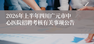 2026年上半年四川广元市中心医院招聘考核有关事项公告