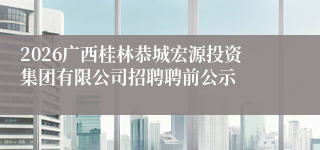 2026广西桂林恭城宏源投资集团有限公司招聘聘前公示