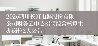 2026四川长虹电器股份有限公司财务云中心招聘综合核算主办岗位2人公告
