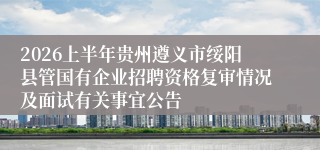2026上半年贵州遵义市绥阳县管国有企业招聘资格复审情况及面试有关事宜公告