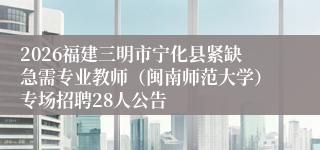 2026福建三明市宁化县紧缺急需专业教师(闽南师范大学)专场招聘28人公告