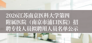 2026江苏南京医科大学第四附属医院(南京市浦口医院)招聘专技人员拟聘用人员名单公示