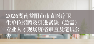 2026湖南益阳市市直医疗卫生单位招聘及引进紧缺（急需）专业人才现场资格审查及笔试公告