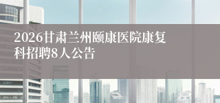 2026甘肃兰州颐康医院康复科招聘8人公告