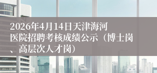 2026年4月14日天津海河医院招聘考核成绩公示(博士岗、高层次人才岗)