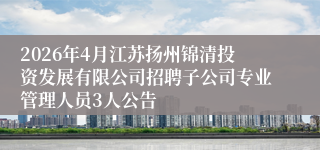 2026年4月江苏扬州锦清投资发展有限公司招聘子公司专业管理人员3人公告